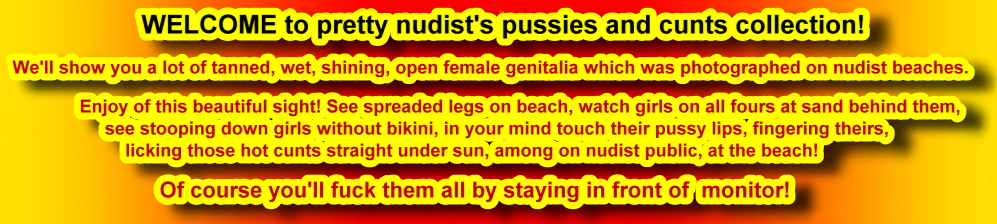 WELCOME to pretty nudist's pussies and cunts collection!We'll show you a lot of tanned, wet, shining, open female genitalia which was photographed on nudist beaches.  Enjoy of this beautiful sight! See spreaded legs on beach, watch girls on all fours at sand behind them,       see stooping down girls without bikini, in your mind touch their pussy lips, fingering theirs,licking those hot cunts straight under sun, among on nudist public, at the beach!